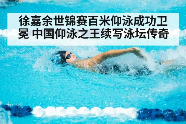 徐嘉余世锦赛百米仰泳成功卫冕 中国仰泳之王续写泳坛传奇
