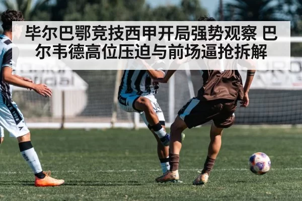 毕尔巴鄂竞技西甲开局强势观察 巴尔韦德高位压迫与前场逼抢拆解